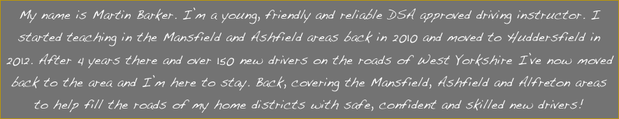 My name is Martin Barker. I’m a young, friendly and reliable DSA approved driving instructor. I started teaching in the Mansfield and Ashfield areas back in 2010 and moved to Huddersfield in 2012. After 4 years there and over 150 new drivers on the roads of West Yorkshire I’ve now moved back to the area and I’m here to stay. Back, covering the Mansfield, Ashfield and Alfreton areas to help fill the roads of my home districts with safe, confident and skilled new drivers!