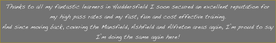 Thanks to all my fantastic learners in Huddersfield I soon secured an excellent reputation for my high pass rates and my fast, fun and cost effective training.
And since moving back, covering the Mansfield, Ashfield and Alfreton areas again, I’m proud to say I’m doing the same again here!
