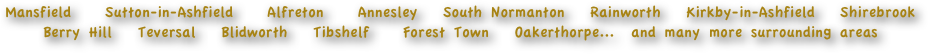 Mansfield    Sutton-in-Ashfield    Alfreton    Annesley   South Normanton   Rainworth   Kirkby-in-Ashfield   Shirebrook   Berry Hill   Teversal   Blidworth   Tibshelf    Forest Town   Oakerthorpe...  and many more surrounding areas