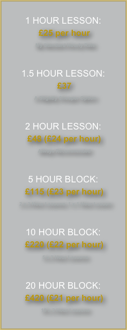
1 HOUR LESSON:
 £25 per hour
  My Standard Hourly Rate



1.5 HOUR LESSON:
 £37
  A Slightly Cheaper Option



2 HOUR LESSON:
 £48 (£24 per hour)
 Always Recommended



5 HOUR BLOCK:
 £115 (£23 per hour)
  2 x 2 Hour Lessons, 1 x 1 Hour Lesson



10 HOUR BLOCK:
 £220 (£22 per hour)
  5 x 2 Hour Lessons



20 HOUR BLOCK:
 £420 (£21 per hour)
  10 x 2 Hour Lessons