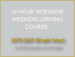 
10 HOUR INTENSIVE WEEKEND DRIVING COURSE:

 £275 (£27.50 per hour)
  5 x 2 hour lessons, over two days